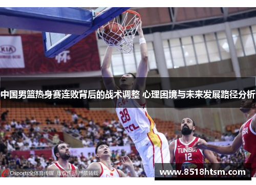 中国男篮热身赛连败背后的战术调整 心理困境与未来发展路径分析