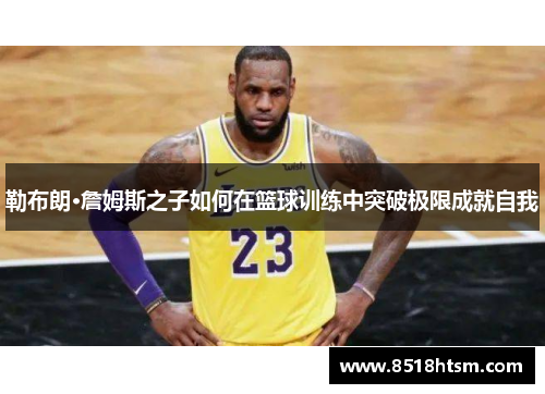 勒布朗·詹姆斯之子如何在篮球训练中突破极限成就自我