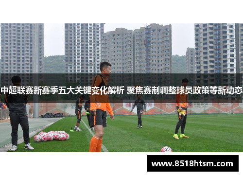 中超联赛新赛季五大关键变化解析 聚焦赛制调整球员政策等新动态