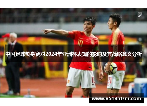 中国足球热身赛对2024年亚洲杯表现的影响及其战略意义分析