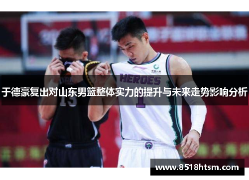 于德豪复出对山东男篮整体实力的提升与未来走势影响分析