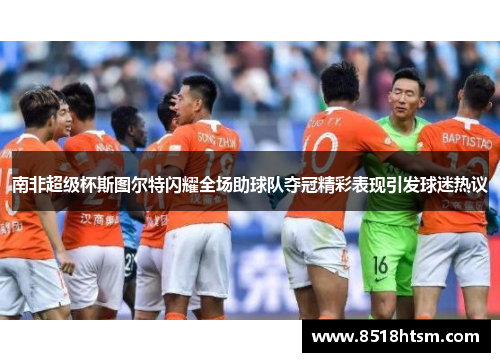 南非超级杯斯图尔特闪耀全场助球队夺冠精彩表现引发球迷热议