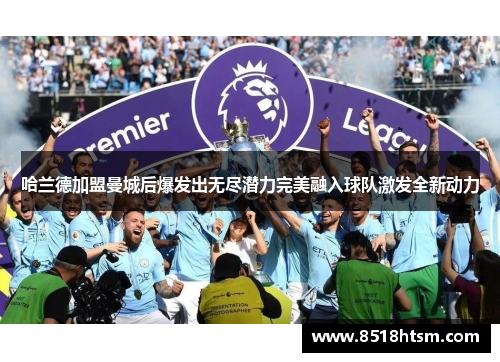 哈兰德加盟曼城后爆发出无尽潜力完美融入球队激发全新动力