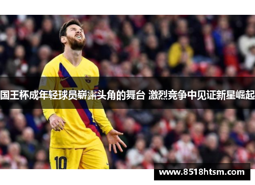 国王杯成年轻球员崭露头角的舞台 激烈竞争中见证新星崛起