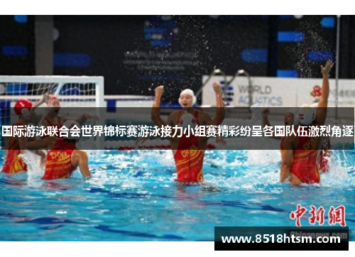 国际游泳联合会世界锦标赛游泳接力小组赛精彩纷呈各国队伍激烈角逐