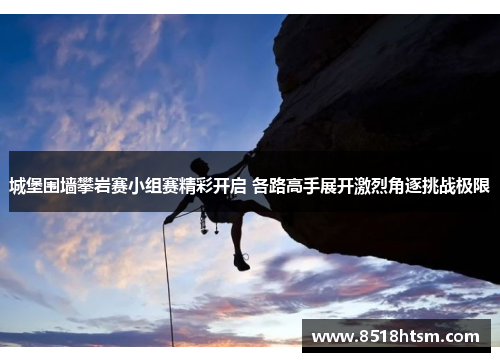 城堡围墙攀岩赛小组赛精彩开启 各路高手展开激烈角逐挑战极限