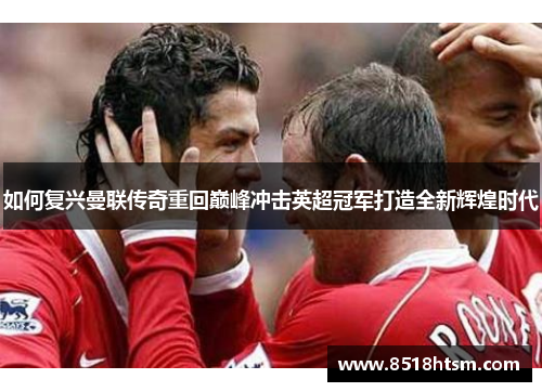 如何复兴曼联传奇重回巅峰冲击英超冠军打造全新辉煌时代