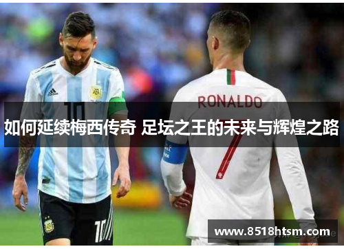 如何延续梅西传奇 足坛之王的未来与辉煌之路