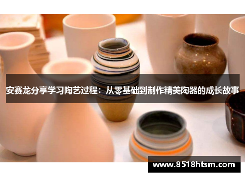 安赛龙分享学习陶艺过程：从零基础到制作精美陶器的成长故事