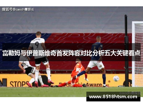 富勒姆与伊普斯维奇首发阵容对比分析五大关键看点