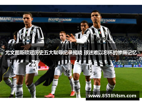 尤文图斯欧冠历史五大耻辱纪录揭晓 球迷难以忘怀的惨痛记忆