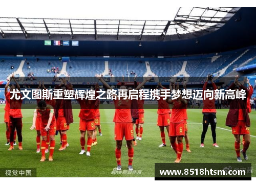 尤文图斯重塑辉煌之路再启程携手梦想迈向新高峰