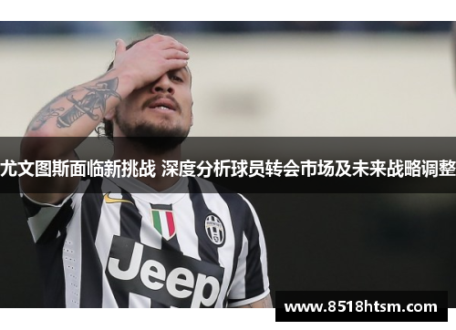 尤文图斯面临新挑战 深度分析球员转会市场及未来战略调整