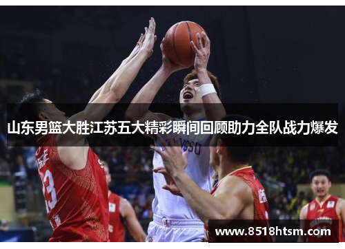 山东男篮大胜江苏五大精彩瞬间回顾助力全队战力爆发